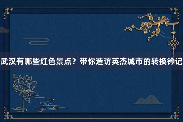 武汉有哪些红色景点？带你造访英杰城市的转换钤记